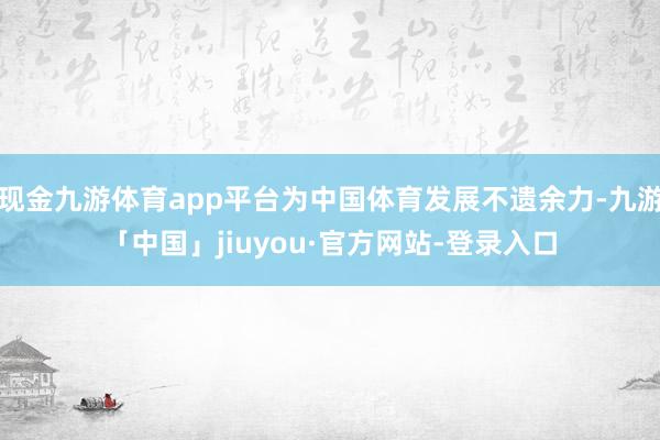 现金九游体育app平台为中国体育发展不遗余力-九游「中国」jiuyou·官方网站-登录入口