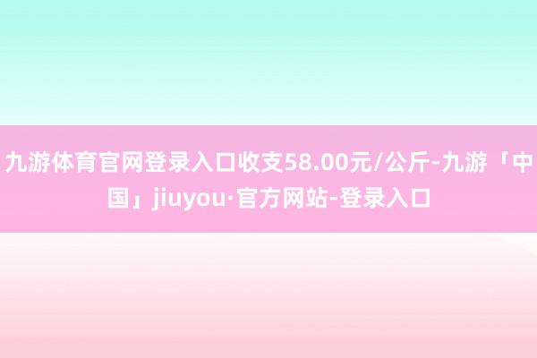 九游体育官网登录入口收支58.00元/公斤-九游「中国」jiuyou·官方网站-登录入口
