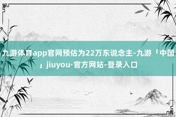 九游体育app官网预估为22万东说念主-九游「中国」jiuyou·官方网站-登录入口