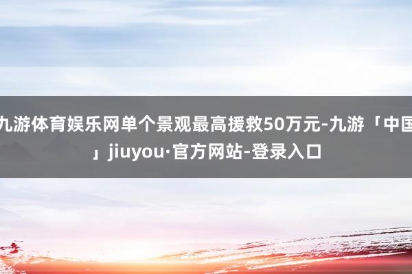 九游体育娱乐网单个景观最高援救50万元-九游「中国」jiuyou·官方网站-登录入口