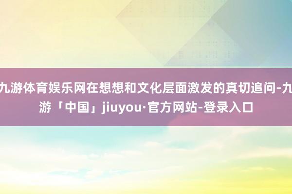 九游体育娱乐网在想想和文化层面激发的真切追问-九游「中国」jiuyou·官方网站-登录入口