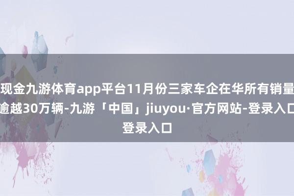 现金九游体育app平台11月份三家车企在华所有销量逾越30万辆-九游「中国」jiuyou·官方网站-登录入口