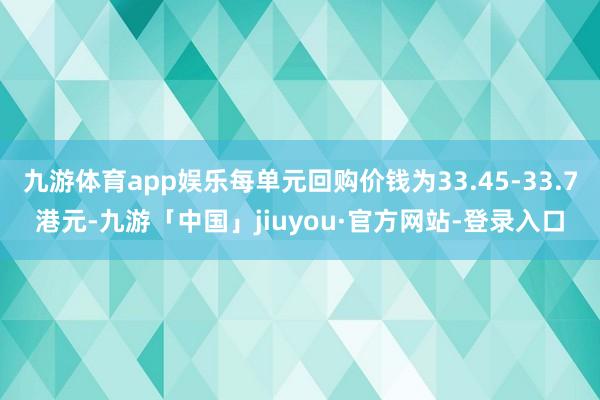 九游体育app娱乐每单元回购价钱为33.45-33.7港元-九游「中国」jiuyou·官方网站-登录入口