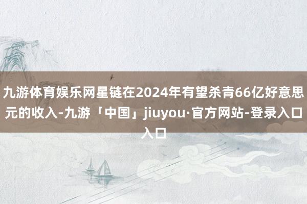 九游体育娱乐网星链在2024年有望杀青66亿好意思元的收入-九游「中国」jiuyou·官方网站-登录入口