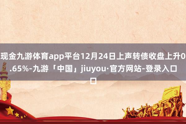 现金九游体育app平台12月24日上声转债收盘上升0.65%-九游「中国」jiuyou·官方网站-登录入口