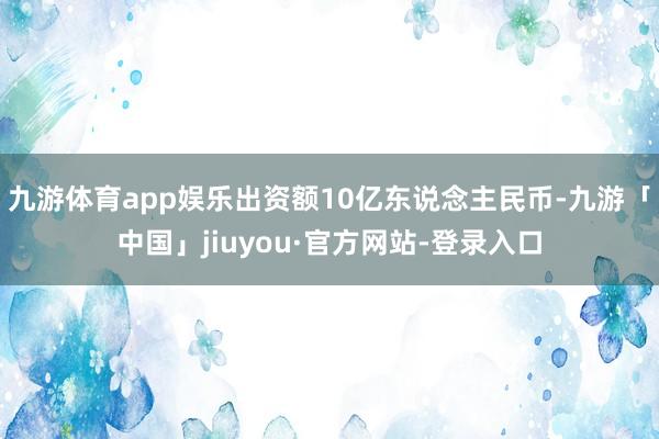 九游体育app娱乐出资额10亿东说念主民币-九游「中国」jiuyou·官方网站-登录入口