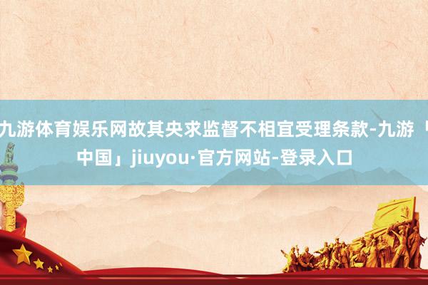 九游体育娱乐网故其央求监督不相宜受理条款-九游「中国」jiuyou·官方网站-登录入口
