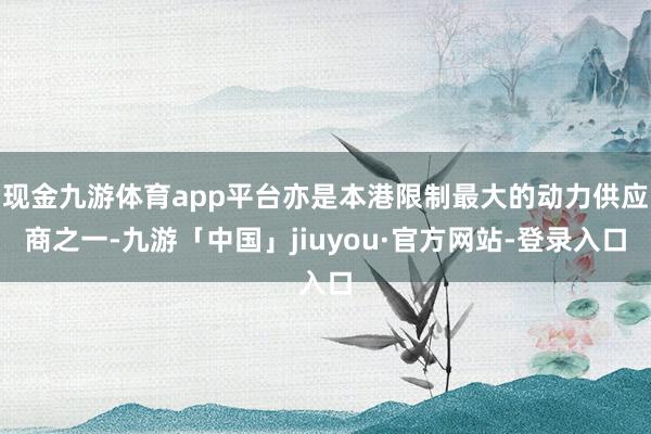 现金九游体育app平台亦是本港限制最大的动力供应商之一-九游「中国」jiuyou·官方网站-登录入口