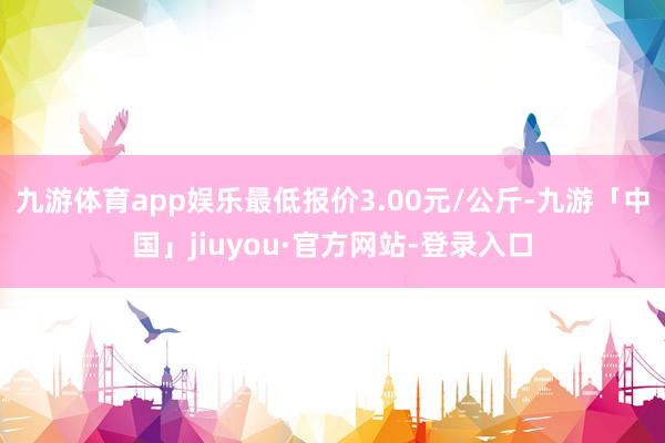 九游体育app娱乐最低报价3.00元/公斤-九游「中国」jiuyou·官方网站-登录入口