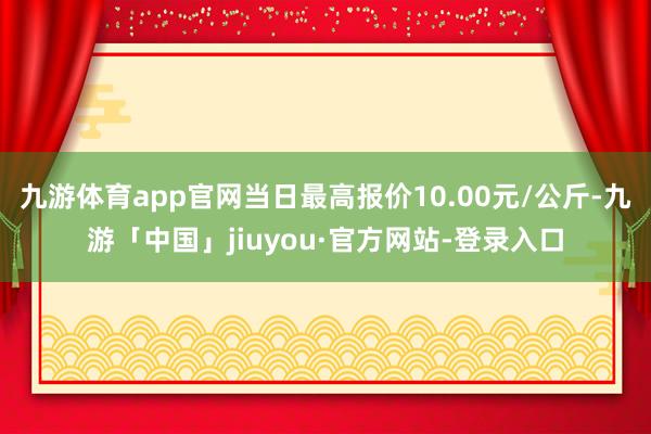 九游体育app官网当日最高报价10.00元/公斤-九游「中国」jiuyou·官方网站-登录入口