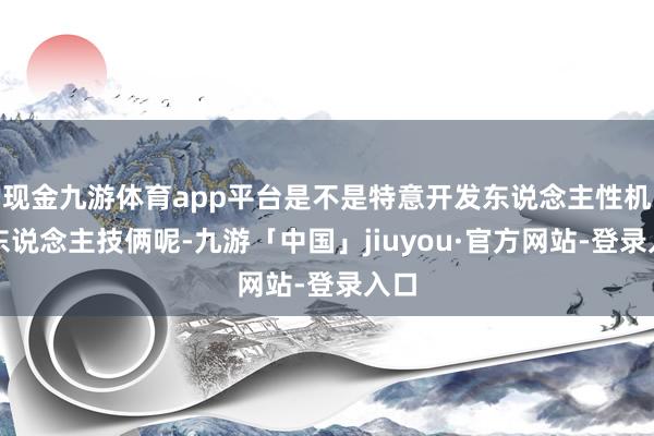 现金九游体育app平台是不是特意开发东说念主性机器东说念主技俩呢-九游「中国」jiuyou·官方网站-登录入口