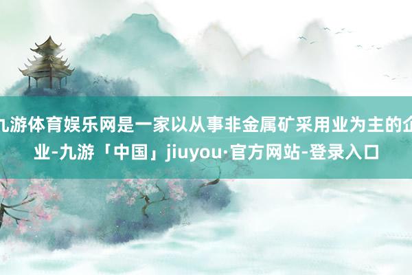 九游体育娱乐网是一家以从事非金属矿采用业为主的企业-九游「中国」jiuyou·官方网站-登录入口