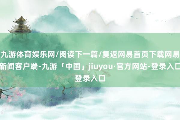 九游体育娱乐网/阅读下一篇/复返网易首页下载网易新闻客户端-九游「中国」jiuyou·官方网站-登录入口