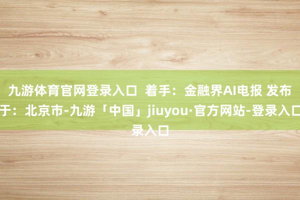 九游体育官网登录入口  着手：金融界AI电报 发布于：北京市-九游「中国」jiuyou·官方网站-登录入口