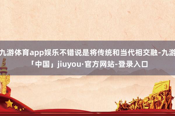 九游体育app娱乐不错说是将传统和当代相交融-九游「中国」jiuyou·官方网站-登录入口