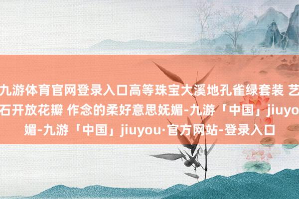 九游体育官网登录入口高等珠宝大溪地孔雀绿套装 艺术珠宝的高定气味 钻石开放花瓣 作念的柔好意思妩媚-九游「中国」jiuyou·官方网站-登录入口