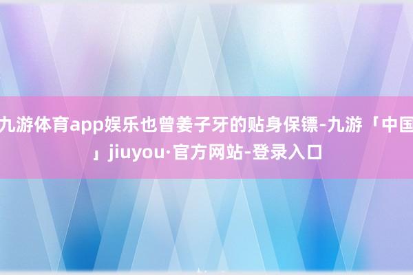 九游体育app娱乐也曾姜子牙的贴身保镖-九游「中国」jiuyou·官方网站-登录入口