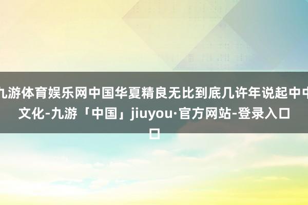 九游体育娱乐网中国华夏精良无比到底几许年说起中中文化-九游「中国」jiuyou·官方网站-登录入口