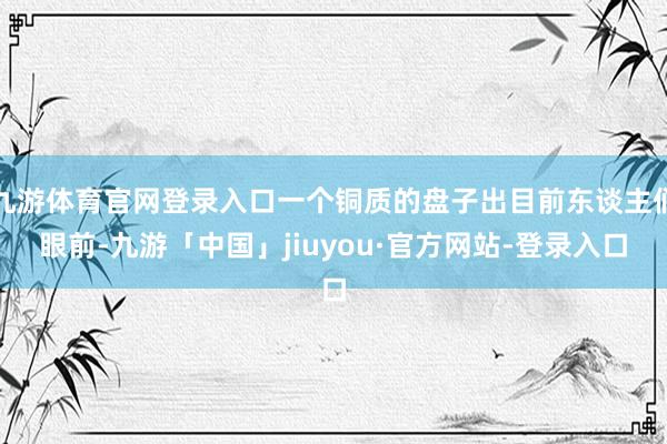 九游体育官网登录入口一个铜质的盘子出目前东谈主们眼前-九游「中国」jiuyou·官方网站-登录入口