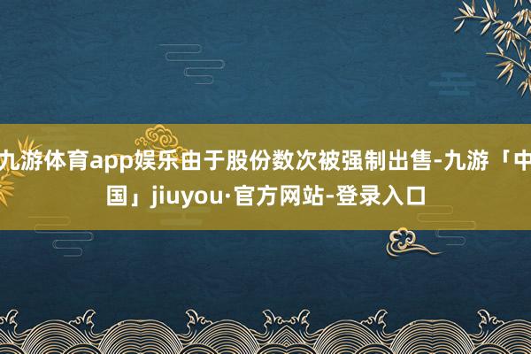 九游体育app娱乐由于股份数次被强制出售-九游「中国」jiuyou·官方网站-登录入口