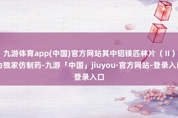 九游体育app(中国)官方网站其中铝镁匹林片（Ⅱ）为独家仿制药-九游「中国」jiuyou·官方网站-登录入口