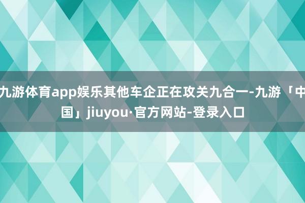九游体育app娱乐其他车企正在攻关九合一-九游「中国」jiuyou·官方网站-登录入口