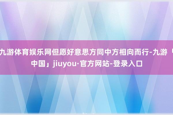 九游体育娱乐网但愿好意思方同中方相向而行-九游「中国」jiuyou·官方网站-登录入口