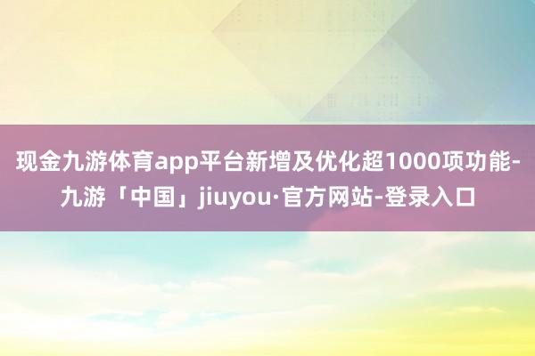 现金九游体育app平台新增及优化超1000项功能-九游「中国」jiuyou·官方网站-登录入口