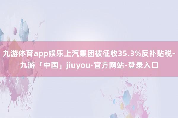 九游体育app娱乐上汽集团被征收35.3%反补贴税-九游「中国」jiuyou·官方网站-登录入口