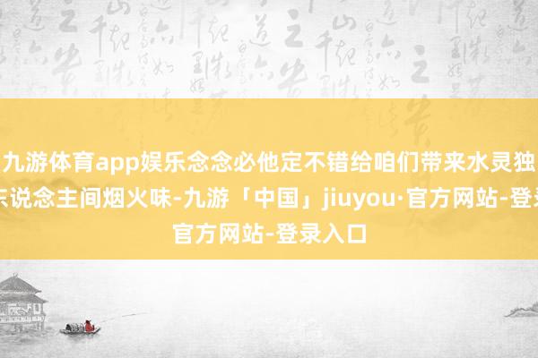 九游体育app娱乐念念必他定不错给咱们带来水灵独到的东说念主间烟火味-九游「中国」jiuyou·官方网站-登录入口