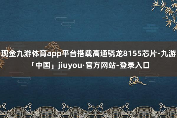 现金九游体育app平台搭载高通骁龙8155芯片-九游「中国」jiuyou·官方网站-登录入口