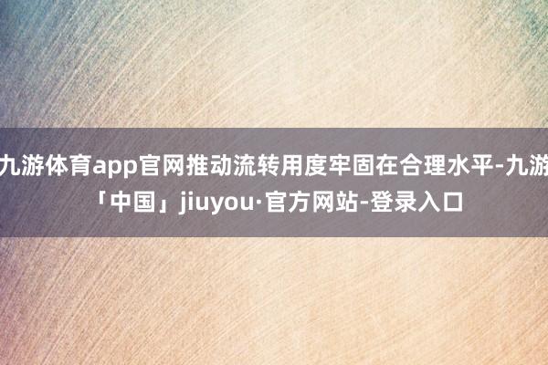 九游体育app官网推动流转用度牢固在合理水平-九游「中国」jiuyou·官方网站-登录入口