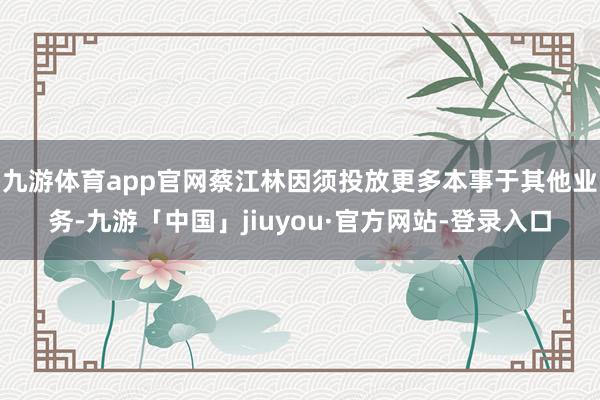 九游体育app官网蔡江林因须投放更多本事于其他业务-九游「中国」jiuyou·官方网站-登录入口