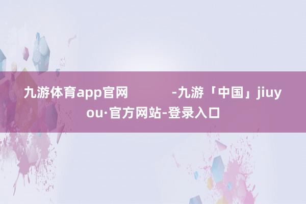九游体育app官网            -九游「中国」jiuyou·官方网站-登录入口
