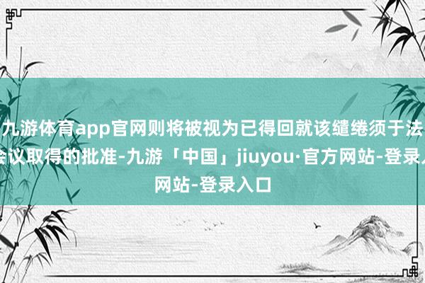 九游体育app官网则将被视为已得回就该缱绻须于法院会议取得的批准-九游「中国」jiuyou·官方网站-登录入口