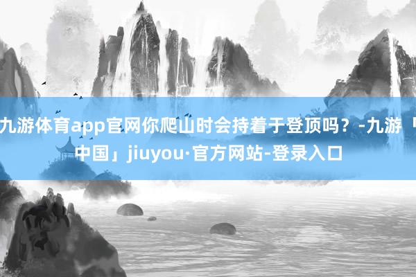 九游体育app官网你爬山时会持着于登顶吗？-九游「中国」jiuyou·官方网站-登录入口