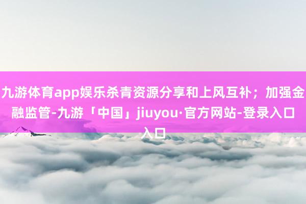 九游体育app娱乐杀青资源分享和上风互补；加强金融监管-九游「中国」jiuyou·官方网站-登录入口
