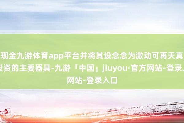 现金九游体育app平台并将其设念念为激动可再天真力投资的主要器具-九游「中国」jiuyou·官方网站-登录入口