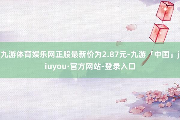 九游体育娱乐网正股最新价为2.87元-九游「中国」jiuyou·官方网站-登录入口