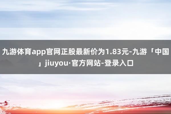 九游体育app官网正股最新价为1.83元-九游「中国」jiuyou·官方网站-登录入口
