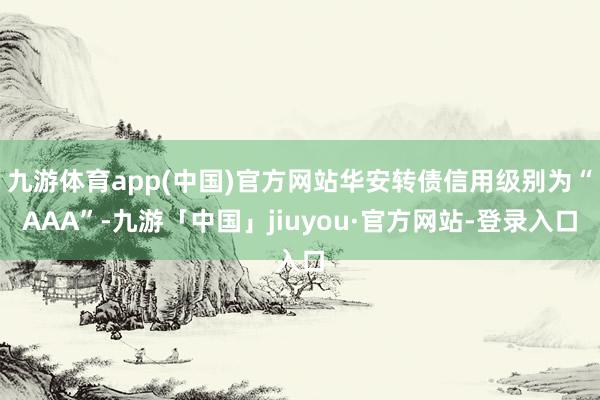 九游体育app(中国)官方网站华安转债信用级别为“AAA”-九游「中国」jiuyou·官方网站-登录入口