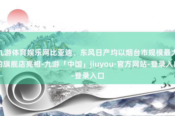 九游体育娱乐网比亚迪、东风日产均以烟台市规模最大的旗舰店亮相-九游「中国」jiuyou·官方网站-登录入口