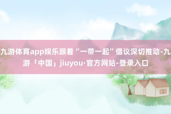 九游体育app娱乐跟着“一带一起”倡议深切推动-九游「中国」jiuyou·官方网站-登录入口
