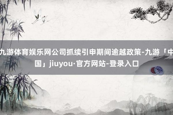 九游体育娱乐网公司抓续引申期间逾越政策-九游「中国」jiuyou·官方网站-登录入口
