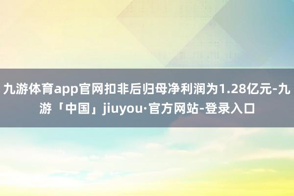 九游体育app官网扣非后归母净利润为1.28亿元-九游「中国」jiuyou·官方网站-登录入口