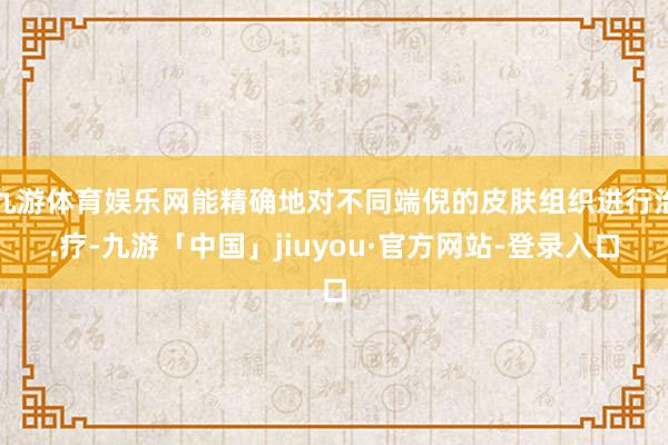 九游体育娱乐网能精确地对不同端倪的皮肤组织进行治.疗-九游「中国」jiuyou·官方网站-登录入口