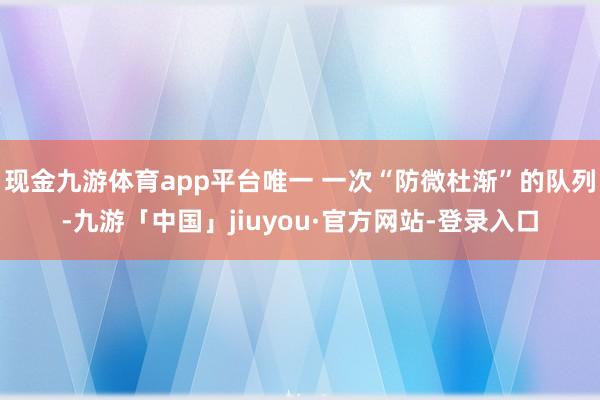 现金九游体育app平台唯一 一次“防微杜渐”的队列-九游「中国」jiuyou·官方网站-登录入口