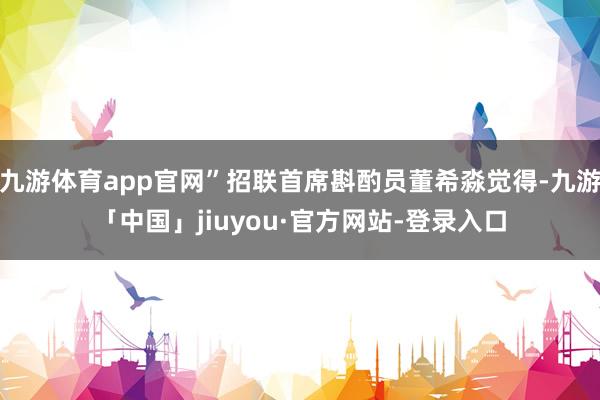 九游体育app官网”招联首席斟酌员董希淼觉得-九游「中国」jiuyou·官方网站-登录入口