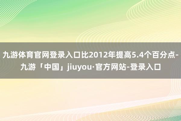 九游体育官网登录入口比2012年提高5.4个百分点-九游「中国」jiuyou·官方网站-登录入口