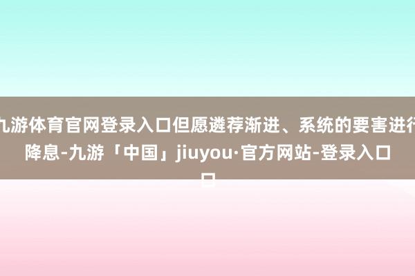 九游体育官网登录入口但愿遴荐渐进、系统的要害进行降息-九游「中国」jiuyou·官方网站-登录入口